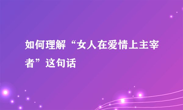 如何理解“女人在爱情上主宰者”这句话