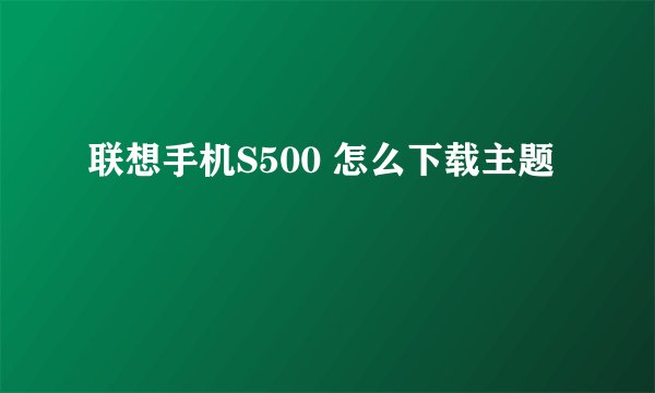 联想手机S500 怎么下载主题