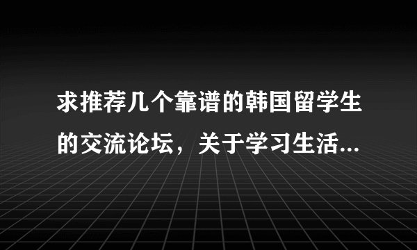 求推荐几个靠谱的韩国留学生的交流论坛，关于学习生活等方面的。