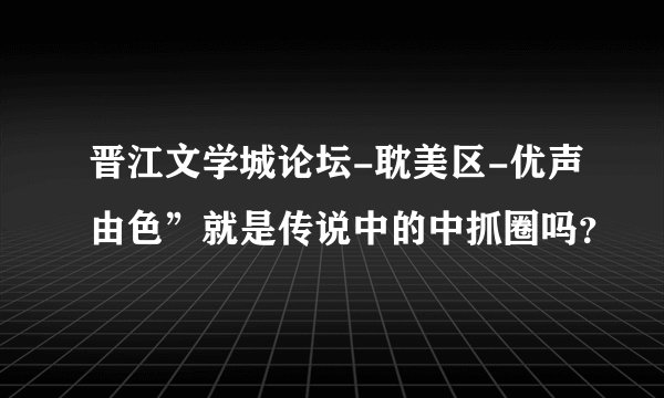 晋江文学城论坛-耽美区-优声由色”就是传说中的中抓圈吗？