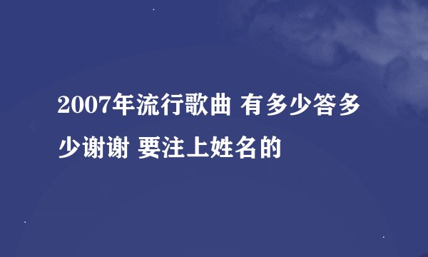 2007年流行歌曲 有多少答多少谢谢 要注上姓名的