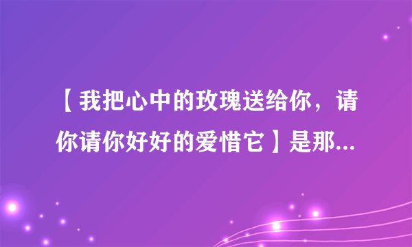 【我把心中的玫瑰送给你，请你请你好好的爱惜它】是那一首歌里的歌词
