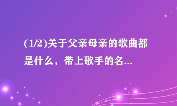 (1/2)关于父亲母亲的歌曲都是什么，带上歌手的名字。(最好那位哥哥姐姐(词作者 曲作者)帮我做一份关于...