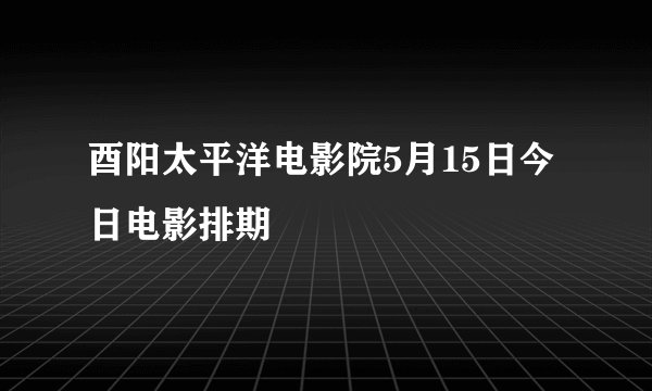 酉阳太平洋电影院5月15日今日电影排期