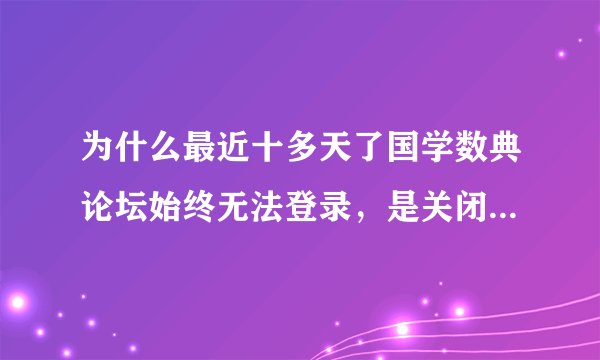 为什么最近十多天了国学数典论坛始终无法登录，是关闭了，还是其他原因？