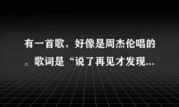有一首歌，好像是周杰伦唱的。歌词是“说了再见才发现再也见不到，我不能就这样失去你的微笑”好像