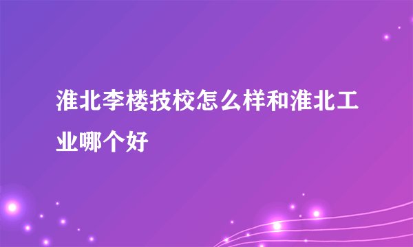 淮北李楼技校怎么样和淮北工业哪个好