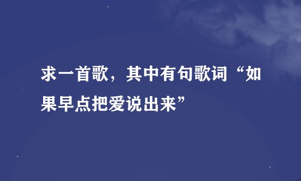求一首歌,其中有句歌词“如果早点把爱说出来”