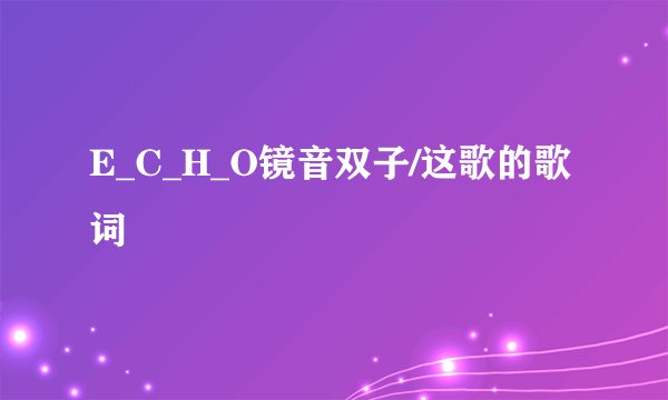 E_C_H_O镜音双子/这歌的歌词