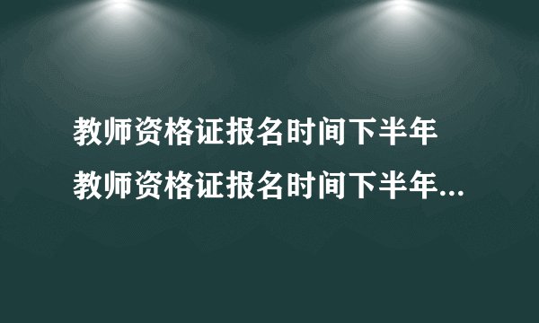 教师资格证报名时间下半年 教师资格证报名时间下半年截止时间