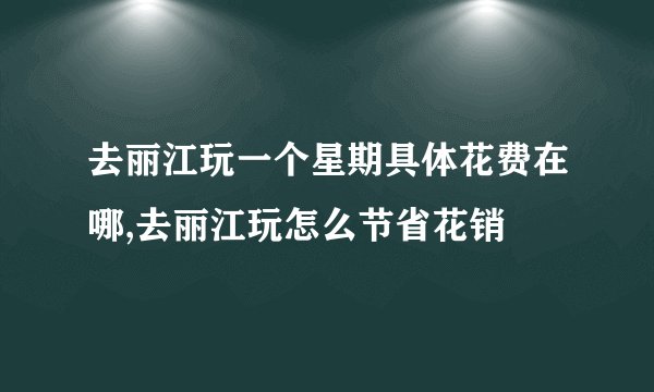 去丽江玩一个星期具体花费在哪,去丽江玩怎么节省花销
