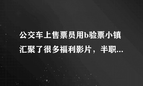 公交车上售票员用b验票小镇汇聚了很多福利影片，半职业玩家赠我心认可爱不释手！