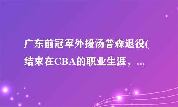 广东前冠军外援汤普森退役(结束在CBA的职业生涯，回顾他的辉煌时刻。)