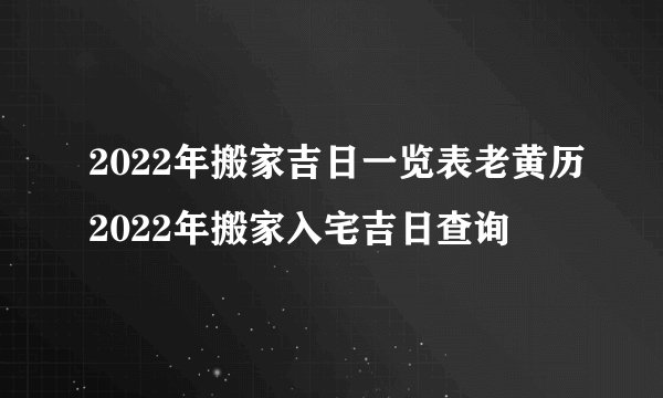 2022年搬家吉日一览表老黄历2022年搬家入宅吉日查询