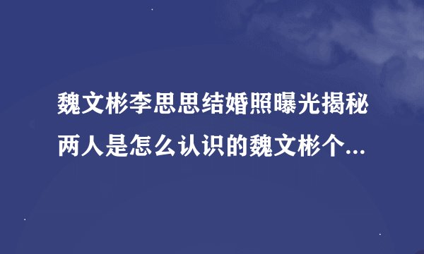 魏文彬李思思结婚照曝光揭秘两人是怎么认识的魏文彬个人资料曝光
