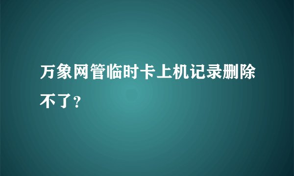 万象网管临时卡上机记录删除不了？