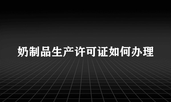奶制品生产许可证如何办理
