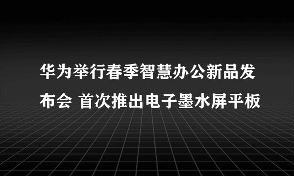 华为举行春季智慧办公新品发布会 首次推出电子墨水屏平板