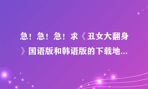 急！急！急！求《丑女大翻身》国语版和韩语版的下载地址（要完整的）！！！
