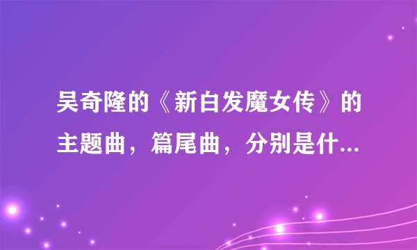 吴奇隆的《新白发魔女传》的主题曲，篇尾曲，分别是什么？？？还有歌词？？？谢谢啦