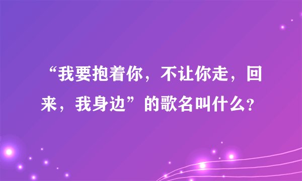 “我要抱着你，不让你走，回来，我身边”的歌名叫什么？