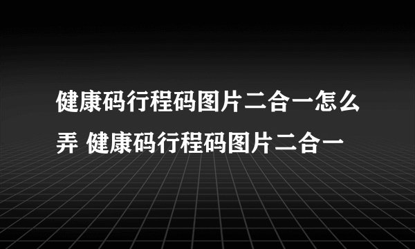 健康码行程码图片二合一怎么弄 健康码行程码图片二合一