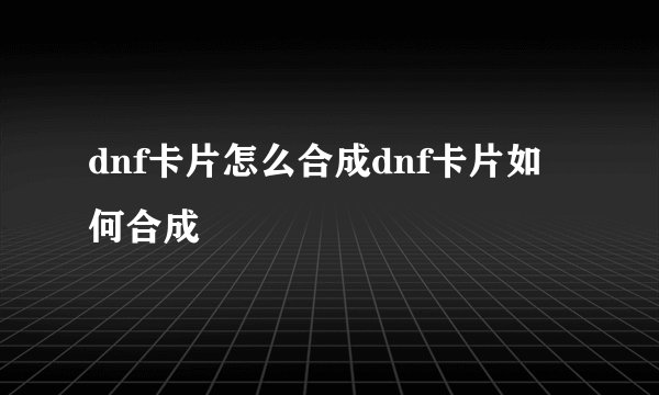 dnf卡片怎么合成dnf卡片如何合成