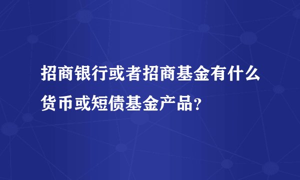招商银行或者招商基金有什么货币或短债基金产品？