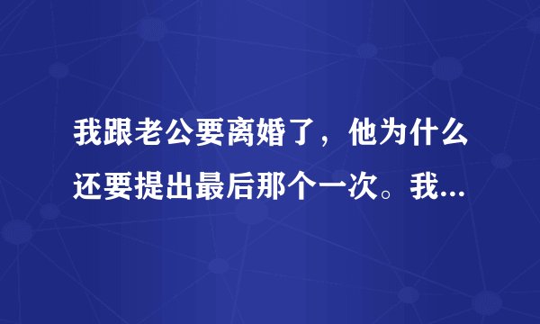 我跟老公要离婚了，他为什么还要提出最后那个一次。我没有说话，他出去喝酒了。看到他眼泪的泪水了。