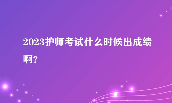 2023护师考试什么时候出成绩啊？