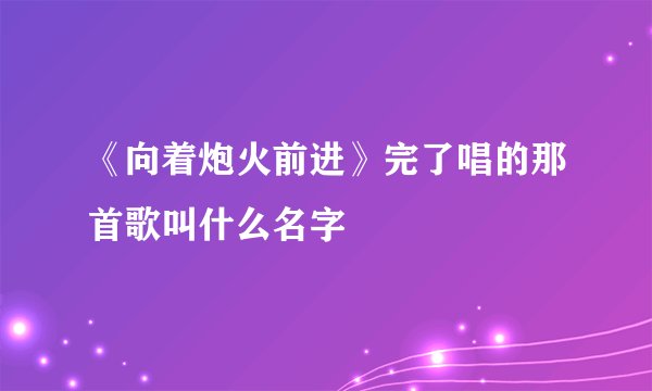 《向着炮火前进》完了唱的那首歌叫什么名字