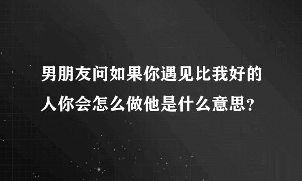男朋友问如果你遇见比我好的人你会怎么做他是什么意思？