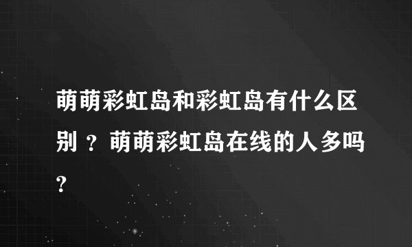 萌萌彩虹岛和彩虹岛有什么区别 ？萌萌彩虹岛在线的人多吗？