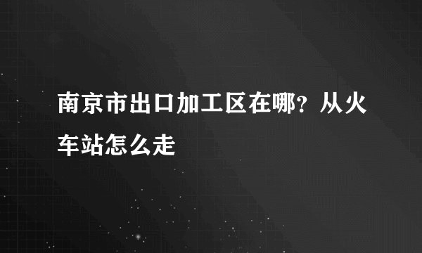 南京市出口加工区在哪？从火车站怎么走