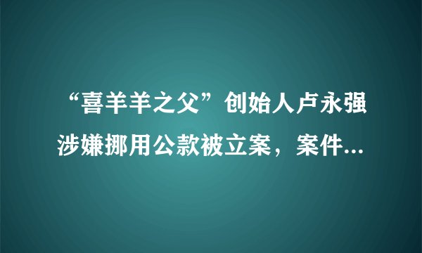 “喜羊羊之父”创始人卢永强涉嫌挪用公款被立案，案件调查进展如何？