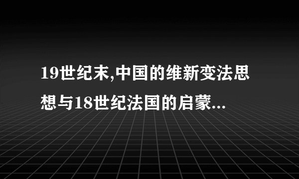 19世纪末,中国的维新变法思想与18世纪法国的启蒙运动的异同,并简述其原因。