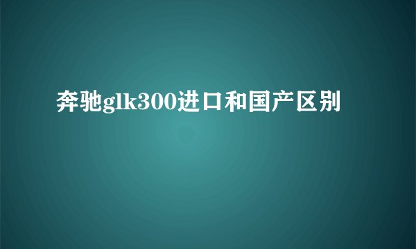 奔驰glk300进口和国产区别