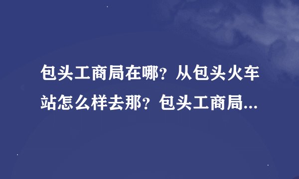 包头工商局在哪？从包头火车站怎么样去那？包头工商局电话号码多少？