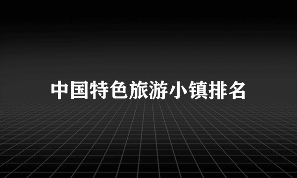 中国特色旅游小镇排名