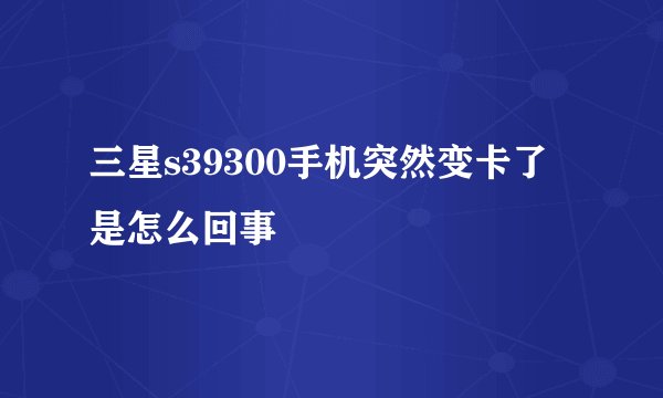三星s39300手机突然变卡了是怎么回事