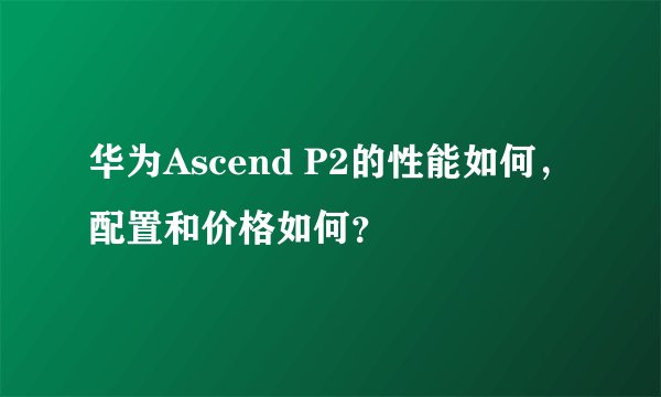 华为Ascend P2的性能如何，配置和价格如何？