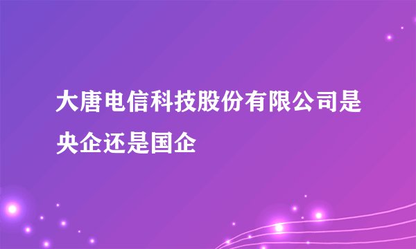 大唐电信科技股份有限公司是央企还是国企