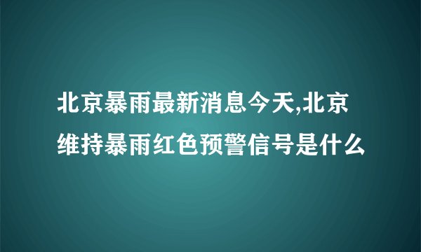 北京暴雨最新消息今天,北京维持暴雨红色预警信号是什么