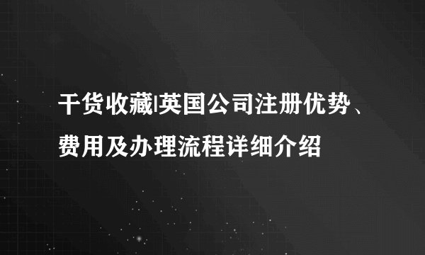 干货收藏|英国公司注册优势、费用及办理流程详细介绍
