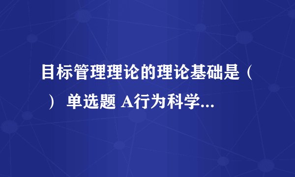 目标管理理论的理论基础是（ ） 单选题 A行为科学理论 B权变管理理论 C科学管理理论 D科学与行为有效统一