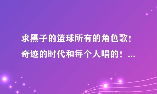 求黑子的篮球所有的角色歌！奇迹的时代和每个人唱的！还有第一季第二季的片头片尾，要歌名要有备注是谁的