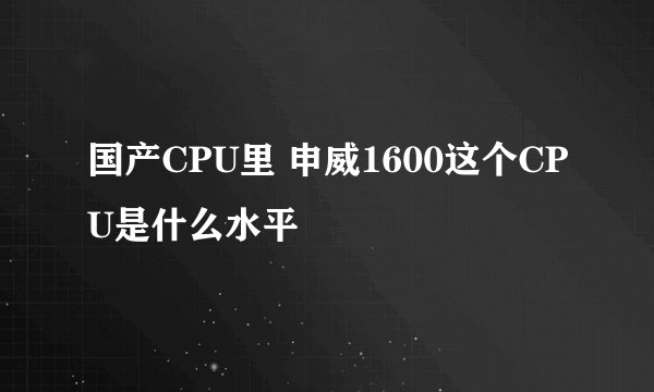 国产CPU里 申威1600这个CPU是什么水平
