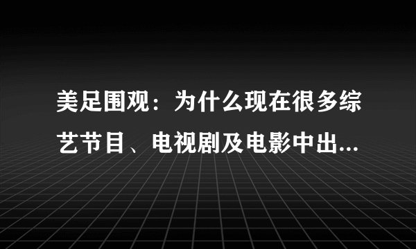 美足围观：为什么现在很多综艺节目、电视剧及电影中出现美脚特写？
