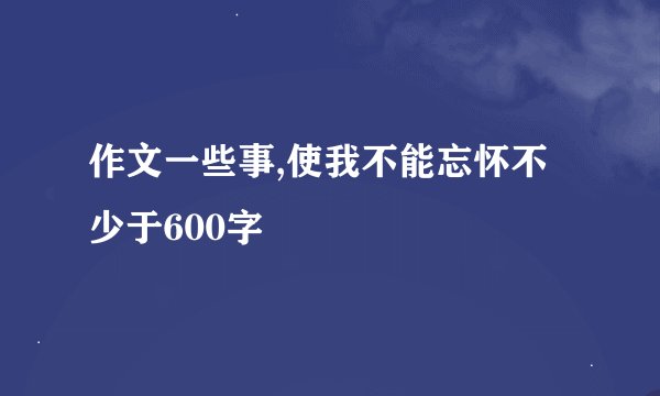 作文一些事,使我不能忘怀不少于600字