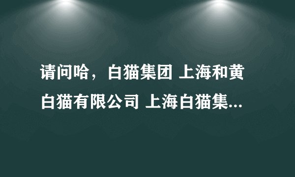 请问哈，白猫集团 上海和黄白猫有限公司 上海白猫集团有限公司 上海白猫股份有限公司 有什么区别？